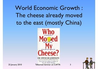 World Economic Growth :
       The cheese already moved
       to the east (mostly China)




25 January 2010   Telkomsel Seminar on CAFTA   3
 