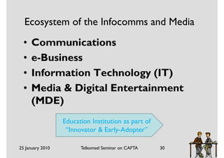Ecosystem of the Infocomms and Media
  •   Communications
  •   e-Business
  •   Information Technology (IT)
  •   Media & Digital Entertainment
      (MDE)
                  Education Institution as part of
                   “Innovator & Early-Adopter”

25 January 2010         Telkomsel Seminar on CAFTA   30
 