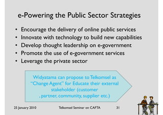 e-Powering the Public Sector Strategies
•    Encourage the delivery of online public services
•    Innovate with technology to build new capabilities
•    Develop thought leadership on e-government
•    Promote the use of e-government services
•    Leverage the private sector

            Widyatama can propose to Telkomsel as
           “Change Agent” for Educate their external
                     stakeholder (customer
              , partner, community, supplier etc.)

25 January 2010         Telkomsel Seminar on CAFTA   31
 