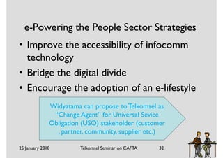 e-Powering the People Sector Strategies
• Improve the accessibility of infocomm
  technology
• Bridge the digital divide
• Encourage the adoption of an e-lifestyle
              Widyatama can propose to Telkomsel as
               “Change Agent” for Universal Sevice
              Obligation (USO) stakeholder (customer
                , partner, community, supplier etc.)

25 January 2010         Telkomsel Seminar on CAFTA   32
 
