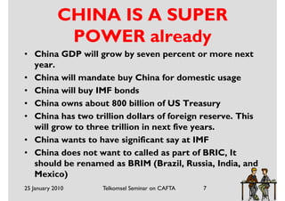 CHINA IS A SUPER
             POWER already
• China GDP will grow by seven percent or more next
  year.
• China will mandate buy China for domestic usage
• China will buy IMF bonds
• China owns about 800 billion of US Treasury
• China has two trillion dollars of foreign reserve. This
  will grow to three trillion in next five years.
• China wants to have significant say at IMF
• China does not want to called as part of BRIC, It
  should be renamed as BRIM (Brazil, Russia, India, and
  Mexico)
25 January 2010    Telkomsel Seminar on CAFTA   7
 