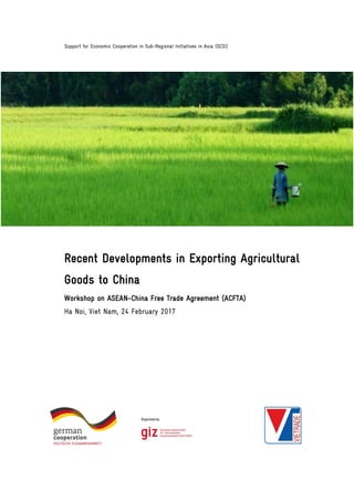 Support for Economic Cooperation in Sub-Regional Initiatives in Asia (SCSI)
Recent Developments in Exporting Agricultural
Goods to China
Workshop on ASEAN-China Free Trade Agreement (ACFTA)
Ha Noi, Viet Nam, 24 February 2017
 