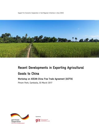 Support for Economic Cooperation in Sub-Regional Initiatives in Asia (SCSI)
Recent Developments in Exporting Agricultural
Goods to China
Workshop on ASEAN-China Free Trade Agreement (ACFTA)
Phnom Penh, Cambodia, 03 March 2017
 