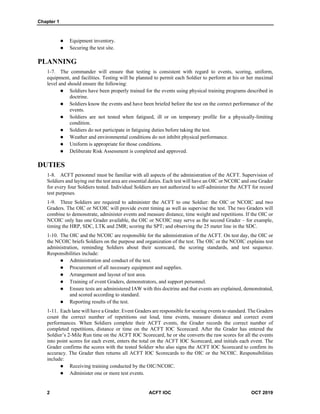 Chapter 1
2 ACFT IOC OCT 2019
 Equipment inventory.
 Securing the test site.
PLANNING
1-7. The commander will ensure that testing is consistent with regard to events, scoring, uniform,
equipment, and facilities. Testing will be planned to permit each Soldier to perform at his or her maximal
level and should ensure the following:
 Soldiers have been properly trained for the events using physical training programs described in
doctrine.
 Soldiers know the events and have been briefed before the test on the correct performance of the
events.
 Soldiers are not tested when fatigued, ill or on temporary profile for a physically-limiting
condition.
 Soldiers do not participate in fatiguing duties before taking the test.
 Weather and environmental conditions do not inhibit physical performance.
 Uniform is appropriate for those conditions.
 Deliberate Risk Assessment is completed and approved.
DUTIES
1-8. ACFT personnel must be familiar with all aspects of the administration of the ACFT. Supervision of
Soldiers and laying out the test area are essential duties. Each test will have an OIC or NCOIC and one Grader
for every four Soldiers tested. Individual Soldiers are not authorized to self-administer the ACFT for record
test purposes.
1-9. Three Soldiers are required to administer the ACFT to one Soldier: the OIC or NCOIC and two
Graders. The OIC or NCOIC will provide event timing as well as supervise the test. The two Graders will
combine to demonstrate, administer events and measure distance, time weight and repetitions. If the OIC or
NCOIC only has one Grader available, the OIC or NCOIC may serve as the second Grader – for example,
timing the HRP, SDC, LTK and 2MR; scoring the SPT; and observing the 25 meter line in the SDC.
1-10. The OIC and the NCOIC are responsible for the administration of the ACFT. On test day, the OIC or
the NCOIC briefs Soldiers on the purpose and organization of the test. The OIC or the NCOIC explains test
administration, reminding Soldiers about their scorecard, the scoring standards, and test sequence.
Responsibilities include:
 Administration and conduct of the test.
 Procurement of all necessary equipment and supplies.
 Arrangement and layout of test area.
 Training of event Graders, demonstrators, and support personnel.
 Ensure tests are administered IAW with this doctrine and that events are explained, demonstrated,
and scored according to standard.
 Reporting results of the test.
1-11. Each lane will have a Grader. Event Graders are responsible for scoring events to standard. The Graders
count the correct number of repetitions out loud, time events, measure distance and correct event
performances. When Soldiers complete their ACFT events, the Grader records the correct number of
completed repetitions, distance or time on the ACFT IOC Scorecard. After the Grader has entered the
Soldier’s 2-Mile Run time on the ACFT IOC Scorecard, he or she converts the raw scores for all the events
into point scores for each event, enters the total on the ACFT IOC Scorecard, and initials each event. The
Grader confirms the scores with the tested Soldier who also signs the ACFT IOC Scorecard to confirm its
accuracy. The Grader then returns all ACFT IOC Scorecards to the OIC or the NCOIC. Responsibilities
include:
 Receiving training conducted by the OIC/NCOIC.
 Administer one or more test events.
 