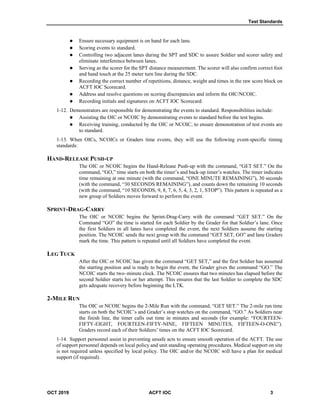 Test Standards
OCT 2019 ACFT IOC 3
 Ensure necessary equipment is on hand for each lane.
 Scoring events to standard.
 Controlling two adjacent lanes during the SPT and SDC to assure Soldier and scorer safety and
eliminate interference between lanes.
 Serving as the scorer for the SPT distance measurement. The scorer will also confirm correct foot
and hand touch at the 25 meter turn line during the SDC.
 Recording the correct number of repetitions, distance, weight and times in the raw score block on
ACFT IOC Scorecard.
 Address and resolve questions on scoring discrepancies and inform the OIC/NCOIC.
 Recording initials and signatures on ACFT IOC Scorecard.
1-12. Demonstrators are responsible for demonstrating the events to standard. Responsibilities include:
 Assisting the OIC or NCOIC by demonstrating events to standard before the test begins.
 Receiving training, conducted by the OIC or NCOIC, to ensure demonstration of test events are
to standard.
1-13. When OICs, NCOICs or Graders time events, they will use the following event-specific timing
standards:
HAND-RELEASE PUSH-UP
The OIC or NCOIC begins the Hand-Release Push-up with the command, “GET SET.” On the
command, “GO,” time starts on both the timer’s and back-up timer’s watches. The timer indicates
time remaining at one minute (with the command, “ONE MINUTE REMAINING”), 30 seconds
(with the command, “30 SECONDS REMAINING”), and counts down the remaining 10 seconds
(with the command, “10 SECONDS, 9, 8, 7, 6, 5, 4, 3, 2, 1, STOP”). This pattern is repeated as a
new group of Soldiers moves forward to perform the event.
SPRINT-DRAG-CARRY
The OIC or NCOIC begins the Sprint-Drag-Carry with the command “GET SET.” On the
Command “GO” the time is started for each Soldier by the Grader for that Soldier’s lane. Once
the first Soldiers in all lanes have completed the event, the next Soldiers assume the starting
position. The NCOIC sends the next group with the command “GET SET, GO” and lane Graders
mark the time. This pattern is repeated until all Soldiers have completed the event.
LEG TUCK
After the OIC or NCOIC has given the command “GET SET,” and the first Soldier has assumed
the starting position and is ready to begin the event, the Grader gives the command “GO.” The
NCOIC starts the two–minute clock. The NCOIC ensures that two minutes has elapsed before the
second Soldier starts his or her attempt. This ensures that the last Soldier to complete the SDC
gets adequate recovery before beginning the LTK.
2-MILE RUN
The OIC or NCOIC begins the 2-Mile Run with the command, “GET SET.” The 2-mile run time
starts on both the NCOIC’s and Grader’s stop watches on the command, “GO.” As Soldiers near
the finish line, the timer calls out time in minutes and seconds (for example: “FOURTEEN-
FIFTY-EIGHT, FOURTEEN-FIFTY-NINE, FIFTEEN MINUTES, FIFTEEN-O-ONE”).
Graders record each of their Soldiers’ times on the ACFT IOC Scorecard.
1-14. Support personnel assist in preventing unsafe acts to ensure smooth operation of the ACFT. The use
of support personnel depends on local policy and unit standing operating procedures. Medical support on site
is not required unless specified by local policy. The OIC and/or the NCOIC will have a plan for medical
support (if required).
 