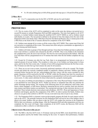 Chapter 1
6 ACFT IOC OCT 2019
 8 x 5ft wide climbing bars at 8.0ft off the ground with step ups at 1.5ft and 2ft off the ground.
2-MILE RUN
 2 to 17 x stopwatches (one for the OIC or NCOIC and one for each Grader)
EVENTS
PROTOCOLS
1-19. The six events of the ACFT will be completed in order on the same day during a test period not to
exceed 90 minutes to include Preparation Drill and MDL preparation. This time limit applies to all ACFT
scenarios, to include Soldiers tested taking the modified ACFT (ACFT MOD) as well as Soldiers tested
individually or in pairs. The test period is defined as the period of time that elapses from the start of the
Preparation Drill to the finish of the 2-Mile Run (from the first Bend and Reach to the 21-minute point of the
2-Mile Run) or the finish of the 25 minutes allowed for completion of the ACFT MOD.
1-20. Soldiers must attempt all six events or all the events of the ACFT MOD. They cannot stop if they fail
an event prior to completing all the events. This ensures best effort and gives commanders an opportunity to
redirect training and build tenacity.
1-21. Soldiers will rotate as groups of four through each lane. Fewer than four Soldiers per lane is authorized.
Each event will have a common start, directed by the OIC or NCOIC. Once every Soldier in the formation
has completed the event, the next event will start. The first five test events proceed in this fashion. After the
Leg Tuck there will be a programmed rest of 10 minutes that starts when the last Soldier completes the Leg
Tuck.
1-22. Except for 10 minutes rest after the Leg Tuck, there is no programmed rest between events nor a
required amount of rest per Soldier. The exception is when one or two Soldiers are being tested. In those
cases, and for the first four events only, 5 minutes of rest will be programmed between the first four events.
The 10 minute rest after the Leg Tuck remains the same for all scenarios.
1-23. There are no test event re-starts. Incorrectly performed repetitions will not be counted. The Grader
records and initials the correctly completed number of repetitions, distance and times. Soldiers sign their
scorecard before leaving the test site, acknowledging that they concur with the scores recorded by their
grader. Questions will be resolved by the OIC or NCOIC within the 90-minute time limit for execution of
the ACFT. Video recording of the test for training purposes is permitted but it will not to be used to adjudicate
event scores. A video cannot substitute for direct observation by a properly trained grader.
1-24. Any piece of clothing not prescribed as a component of the Army Physical Fitness Uniform (APFU)
is not permitted for wear during the ACFT. Neither are devices or equipment that offer any potential for
unfair advantage during testing. The wearing of the following items are not authorized: nasal strips, back
braces, elastic bandages, or limb braces. Biometric measuring devices such as watches, heart rate monitors,
step counters and fitness trackers are permitted. The wearing and carrying of other electronic devices is not
permitted. These include electronic music players and cell phones. AR 670-1, Wear and Appearance of Army
Uniforms and Insignia, specifies the components of the APFU. In order to protect the hands, Soldiers may
choose to use gloves that conform to AR 670-1 for any event and at any time of year in any climate.
1-25. The Preparation Drill is a dynamic warm-up that properly prepares the body for more intense activity
such as the ACFT. The principle instructor for the Preparation Drill will not be one of the Soldiers who is
about to be tested. Soldiers who are about to take the ACFT will conduct the exercises in the Preparation
Drill to their own tolerance, avoiding fatigue. After the Preparation Drill and other preparation activities are
completed, the first event will begin. Upon completion of all ACFT events, the Recovery Drill will be
conducted as either a collective or individual activity.
3 REPETITION MAXIMUM DEADLIFT
1-26. The MDL is the first ACFT event. A 10-minute warm-up for the MDL event should follow the same
warm-up pattern used by the Soldier when training for the event. To improve their performance, Soldiers
 