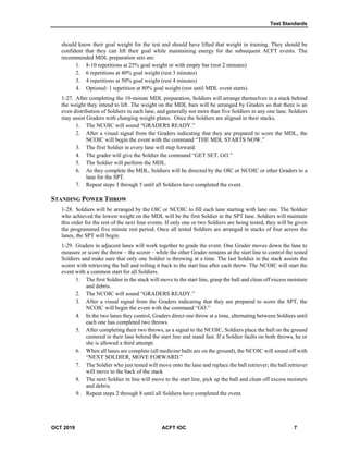 Test Standards
OCT 2019 ACFT IOC 7
should know their goal weight for the test and should have lifted that weight in training. They should be
confident that they can lift their goal while maintaining energy for the subsequent ACFT events. The
recommended MDL preparation sets are:
1. 8-10 repetitions at 25% goal weight or with empty bar (rest 2 minutes)
2. 6 repetitions at 40% goal weight (rest 3 minutes)
3. 4 repetitions at 50% goal weight (rest 4 minutes)
4. Optional: 1 repetition at 80% goal weight (rest until MDL event starts).
1-27. After completing the 10-minute MDL preparation, Soldiers will arrange themselves in a stack behind
the weight they intend to lift. The weight on the MDL bars will be arranged by Graders so that there is an
even distribution of Soldiers in each lane, and generally not more than five Soldiers in any one lane. Soldiers
may assist Graders with changing weight plates. Once the Soldiers are aligned in their stacks,
1. The NCOIC will sound “GRADERS READY.”
2. After a visual signal from the Graders indicating that they are prepared to score the MDL, the
NCOIC will begin the event with the command “THE MDL STARTS NOW.”
3. The first Soldier in every lane will step forward.
4. The grader will give the Soldier the command “GET SET. GO.”
5. The Soldier will perform the MDL.
6. As they complete the MDL, Soldiers will be directed by the OIC or NCOIC or other Graders to a
lane for the SPT.
7. Repeat steps 3 through 5 until all Soldiers have completed the event.
STANDING POWER THROW
1-28. Soldiers will be arranged by the OIC or NCOIC to fill each lane starting with lane one. The Soldier
who achieved the lowest weight on the MDL will be the first Soldier in the SPT lane. Soldiers will maintain
this order for the rest of the next four events. If only one or two Soldiers are being tested, they will be given
the programmed five minute rest period. Once all tested Soldiers are arranged in stacks of four across the
lanes, the SPT will begin.
1-29. Graders in adjacent lanes will work together to grade the event. One Grader moves down the lane to
measure or score the throw – the scorer – while the other Grader remains at the start line to control the tested
Soldiers and make sure that only one Soldier is throwing at a time. The last Soldier in the stack assists the
scorer with retrieving the ball and rolling it back to the start line after each throw. The NCOIC will start the
event with a common start for all Soldiers.
1. The first Soldier in the stack will move to the start line, grasp the ball and clean off excess moisture
and debris.
2. The NCOIC will sound “GRADERS READY.”
3. After a visual signal from the Graders indicating that they are prepared to score the SPT, the
NCOIC will begin the event with the command “GO.”
4. In the two lanes they control, Graders direct one throw at a time, alternating between Soldiers until
each one has completed two throws.
5. After completing their two throws, as a signal to the NCOIC, Soldiers place the ball on the ground
centered in their lane behind the start line and stand fast. If a Soldier faults on both throws, he or
she is allowed a third attempt.
6. When all lanes are complete (all medicine balls are on the ground), the NCOIC will sound off with
“NEXT SOLDIER, MOVE FORWARD.”
7. The Soldier who just tested will move onto the lane and replace the ball retriever; the ball retriever
will move to the back of the stack
8. The next Soldier in line will move to the start line, pick up the ball and clean off excess moisture
and debris.
9. Repeat steps 2 through 8 until all Soldiers have completed the event.
 