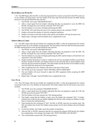 Chapter 1
8 ACFT IOC OCT 2019
HAND-RELEASE PUSH-UP
1-30. The HRP begins after the SPT, or after the programmed five minute rest period for the SPT if only one
or two Soldiers are being tested. The first Soldier in the lane steps forward and assumes the HRP starting
position on the ground behind the lane start line.
1. The NCOIC will sound “GRADERS READY.”
2. After a visual signal from the Graders indicating that they are prepared to score the HRP, the
NCOIC will begin the event with the command “GET SET, GO.”
3. The first Soldier in every lane will begin performing the HRP.
4. The NCOIC will count down the time to two minutes and give the command “STOP.”
5. Graders will count the number of correctly completed repetitions.
6. Soldiers will return to the back of their stack and the next Soldiers will step forward to test.
7. Repeat steps 1 through 6 until all Soldiers have completed the event.
SPRINT-DRAG-CARRY
1-31. The SDC begins after the last Soldier has completed the HRP, or after the programmed five minute
rest period if only one or two Soldiers are being tested. The first Soldier in the lane steps forward and assumes
the HRP starting position on the ground behind the lane start line.
1. The NCOIC will sound “GRADERS READY.”
2. After a visual signal from the Graders indicating that they are prepared to time the SDC, the
NCOIC will begin the event with the command “GET SET, GO.”
3. The first Soldier in every lane will begin performing the SDC and the Graders will start their own
stopwatch to time their Soldiers.
4. Graders position themselves to observe violations but will not accompany Soldiers up and down
the lanes. Similar to the SPT, one Grader will move to the end of the lane to ensure Soldiers touch
and cross the turn-around line properly. The other Grader records the times of two Soldiers as they
cross the finish line using one or two stopwatches.
5. After completing their turn, Soldiers will return to the back of their stack.
6. The NCOIC gives the command, “NEXT SOLDIER, MOVE FORWARD.”
7. The next Soldier will move forward to adjust the SDC equipment before assuming the HRP
starting position.
8. Repeat steps 1 through 7 until all Soldiers have completed the event.
LEG TUCK
1-32. The LTK begins after the last Soldier has completed the SDC, or after the programmed five minute
rest period if only one or two Soldiers are being tested. The Grader inspects the bar and removes any excess
moisture.
1. The NCOIC gives the command “GRADERS READY.”
2. After a visual signal from the Graders indicating that they are prepared to grade the LTK, the
NCOIC gives the command “GET SET.”
3. The first Soldier in the lane assumes the LTK starting position.
4. The Grader, seeing that the Soldier is ready, gives the Soldier the command “GO.” A Grader-
initiated start avoids having one Soldier hanging from the bar while waiting for Soldiers in other
lanes to assume the starting position.
5. Upon hearing the first command of “GO,” the OIC or NCOIC starts the two-minute clock. The
full, two-minute time for the first Soldier ensures proper rest for those Soldiers who just finished
the SDC.
6. For the first Soldier, the Grader counts the number of repetitions.
7. After the OIC or NCOIC announces that the two minutes has elapsed AND that the first Soldier
has completed his or her attempt, the Grader calls “NEXT SOLDIER, GET READY.”
8. The second Soldier assumes the LTK starting position.
 
