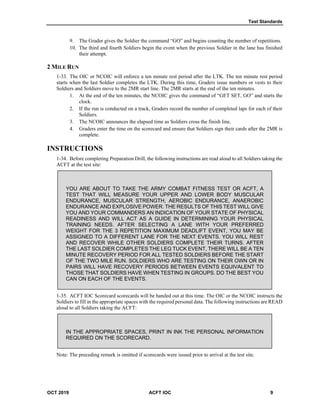 Test Standards
OCT 2019 ACFT IOC 9
9. The Grader gives the Soldier the command “GO” and begins counting the number of repetitions.
10. The third and fourth Soldiers begin the event when the previous Soldier in the lane has finished
their attempt.
2 MILE RUN
1-33. The OIC or NCOIC will enforce a ten minute rest period after the LTK. The ten minute rest period
starts when the last Soldier completes the LTK. During this time, Graders issue numbers or vests to their
Soldiers and Soldiers move to the 2MR start line. The 2MR starts at the end of the ten minutes.
1. At the end of the ten minutes, the NCOIC gives the command of “GET SET, GO” and starts the
clock.
2. If the run is conducted on a track, Graders record the number of completed laps for each of their
Soldiers.
3. The NCOIC announces the elapsed time as Soldiers cross the finish line.
4. Graders enter the time on the scorecard and ensure that Soldiers sign their cards after the 2MR is
complete.
INSTRUCTIONS
1-34. Before completing Preparation Drill, the following instructions are read aloud to all Soldiers taking the
ACFT at the test site:
YOU ARE ABOUT TO TAKE THE ARMY COMBAT FITNESS TEST OR ACFT, A
TEST THAT WILL MEASURE YOUR UPPER AND LOWER BODY MUSCULAR
ENDURANCE, MUSCULAR STRENGTH, AEROBIC ENDURANCE, ANAEROBIC
ENDURANCE AND EXPLOSIVE POWER. THE RESULTS OF THIS TEST WILL GIVE
YOU AND YOUR COMMANDERS AN INDICATION OF YOUR STATE OF PHYSICAL
READINESS AND WILL ACT AS A GUIDE IN DETERMINING YOUR PHYSICAL
TRAINING NEEDS. AFTER SELECTING A LANE WITH YOUR PREFERRED
WEIGHT FOR THE 3 REPETITION MAXIMUM DEADLIFT EVENT, YOU MAY BE
ASSIGNED TO A DIFFERENT LANE FOR THE NEXT EVENTS. YOU WILL REST
AND RECOVER WHILE OTHER SOLDIERS COMPLETE THEIR TURNS. AFTER
THE LAST SOLDIER COMPLETES THE LEG TUCK EVENT, THERE WILL BE A TEN
MINUTE RECOVERY PERIOD FOR ALL TESTED SOLDIERS BEFORE THE START
OF THE TWO MILE RUN. SOLDIERS WHO ARE TESTING ON THEIR OWN OR IN
PAIRS WILL HAVE RECOVERY PERIODS BETWEEN EVENTS EQUIVALENT TO
THOSE THAT SOLDIERS HAVE WHEN TESTING IN GROUPS. DO THE BEST YOU
CAN ON EACH OF THE EVENTS.
1-35. ACFT IOC Scorecard scorecards will be handed out at this time. The OIC or the NCOIC instructs the
Soldiers to fill in the appropriate spaces with the required personal data. The following instructions are READ
aloud to all Soldiers taking the ACFT:
IN THE APPROPRIATE SPACES, PRINT IN INK THE PERSONAL INFORMATION
REQUIRED ON THE SCORECARD.
Note: The preceding remark is omitted if scorecards were issued prior to arrival at the test site.
 