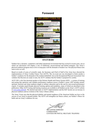 ii ACFT IOC OCT 2019
Foreword
GTA 07-08-005
Soldiers face a dynamic, competitive and lethal operational environment that has evolved in recent years, one in
which our adversaries will employ a mix of traditional, unconventional and hybrid strategies. Our Army’s
physical readiness program must evolve to keep pace with the demands of modern war. Our physical fitness tests
must evolve as well.
Based on results of years of scientific study, the Secretary and Chief of Staff of the Army have directed the
implementation of Army Combat Fitness Test (ACFT). The six-event test was developed to better predict a
Soldier’s readiness for the demands of the modern battlefield. Just as the Occupational Physical Assessment Test
validates that Recruits are ready to train, the ACFT validates that the Soldier is prepared for combat.
ACFT IOC is the first doctrinal product of the Holistic Health and Fitness System (H2F) – a system of training
and testing that optimizes and validates performance readiness across a Soldier’s career. H2F includes mental,
spiritual, nutrition and sleep readiness taught in military education and in the unit by unit-owned performance
experts. It includes much broader physical training options and modalities, many of which are described in this
publication. Other ACFT testing and training resources are available to all Soldiers on the Army’s ACFT website
at www.army.mil/acft. The desired end-states of ACFT implementation and the H2F System are an increase in
physical readiness and an evolution of the Army’s fitness culture.
The Army Vision says that the physical lethality and mental toughness of the American Soldier are keys to the
success of our Army in ground combat. The ACFT will strengthen our fitness culture, our Soldier’s fitness for
battle and our Army’s readiness for war.
MG LONNIE HIBBARD
COMMANDER
CENTER FOR INIITAL MILITARY TRAINING
 