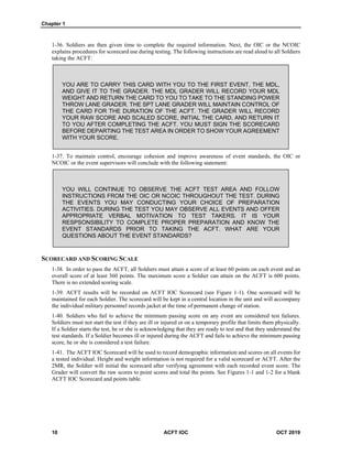Chapter 1
10 ACFT IOC OCT 2019
1-36. Soldiers are then given time to complete the required information. Next, the OIC or the NCOIC
explains procedures for scorecard use during testing. The following instructions are read aloud to all Soldiers
taking the ACFT:
YOU ARE TO CARRY THIS CARD WITH YOU TO THE FIRST EVENT, THE MDL,
AND GIVE IT TO THE GRADER. THE MDL GRADER WILL RECORD YOUR MDL
WEIGHT AND RETURN THE CARD TO YOU TO TAKE TO THE STANDING POWER
THROW LANE GRADER. THE SPT LANE GRADER WILL MAINTAIN CONTROL OF
THE CARD FOR THE DURATION OF THE ACFT. THE GRADER WILL RECORD
YOUR RAW SCORE AND SCALED SCORE, INITIAL THE CARD, AND RETURN IT
TO YOU AFTER COMPLETING THE ACFT. YOU MUST SIGN THE SCORECARD
BEFORE DEPARTING THE TEST AREA IN ORDER TO SHOW YOUR AGREEMENT
WITH YOUR SCORE.
1-37. To maintain control, encourage cohesion and improve awareness of event standards, the OIC or
NCOIC or the event supervisors will conclude with the following statement:
YOU WILL CONTINUE TO OBSERVE THE ACFT TEST AREA AND FOLLOW
INSTRUCTIONS FROM THE OIC OR NCOIC THROUGHOUT THE TEST. DURING
THE EVENTS YOU MAY CONDUCTING YOUR CHOICE OF PREPARATION
ACTIVITIES. DURING THE TEST YOU MAY OBSERVE ALL EVENTS AND OFFER
APPROPRIATE VERBAL MOTIVATION TO TEST TAKERS. IT IS YOUR
RESPSONSIBILITY TO COMPLETE PROPER PREPARATION AND KNOW THE
EVENT STANDARDS PRIOR TO TAKING THE ACFT. WHAT ARE YOUR
QUESTIONS ABOUT THE EVENT STANDARDS?
SCORECARD AND SCORING SCALE
1-38. In order to pass the ACFT, all Soldiers must attain a score of at least 60 points on each event and an
overall score of at least 360 points. The maximum score a Soldier can attain on the ACFT is 600 points.
There is no extended scoring scale.
1-39. ACFT results will be recorded on ACFT IOC Scorecard (see Figure 1-1). One scorecard will be
maintained for each Soldier. The scorecard will be kept in a central location in the unit and will accompany
the individual military personnel records jacket at the time of permanent change of station.
1-40. Soldiers who fail to achieve the minimum passing score on any event are considered test failures.
Soldiers must not start the test if they are ill or injured or on a temporary profile that limits them physically.
If a Soldier starts the test, he or she is acknowledging that they are ready to test and that they understand the
test standards. If a Soldier becomes ill or injured during the ACFT and fails to achieve the minimum passing
score, he or she is considered a test failure.
1-41. The ACFT IOC Scorecard will be used to record demographic information and scores on all events for
a tested individual. Height and weight information is not required for a valid scorecard or ACFT. After the
2MR, the Soldier will initial the scorecard after verifying agreement with each recorded event score. The
Grader will convert the raw scores to point scores and total the points. See Figures 1-1 and 1-2 for a blank
ACFT IOC Scorecard and points table.
 