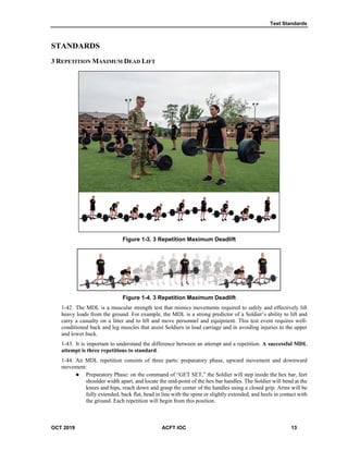 Test Standards
OCT 2019 ACFT IOC 13
STANDARDS
3 REPETITION MAXIMUM DEAD LIFT
Figure 1-3. 3 Repetition Maximum Deadlift
Figure 1-4. 3 Repetition Maximum Deadlift
1-42. The MDL is a muscular strength test that mimics movements required to safely and effectively lift
heavy loads from the ground. For example, the MDL is a strong predictor of a Soldier’s ability to lift and
carry a casualty on a litter and to lift and move personnel and equipment. This test event requires well-
conditioned back and leg muscles that assist Soldiers in load carriage and in avoiding injuries to the upper
and lower back.
1-43. It is important to understand the difference between an attempt and a repetition. A successful MDL
attempt is three repetitions to standard.
1-44. An MDL repetition consists of three parts: preparatory phase, upward movement and downward
movement:
 Preparatory Phase: on the command of “GET SET,” the Soldier will step inside the hex bar, feet
shoulder width apart, and locate the mid-point of the hex bar handles. The Soldier will bend at the
knees and hips, reach down and grasp the center of the handles using a closed grip. Arms will be
fully extended, back flat, head in line with the spine or slightly extended, and heels in contact with
the ground. Each repetition will begin from this position.
 