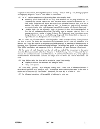 Test Standards
OCT 2019 ACFT IOC 17
equipment over an obstacle, throwing a hand grenade, assisting a buddy to climb up a wall, loading equipment
and employing progressive levels of force in hand-to-hand contact.
1-52. The SPT consists of two phases: a preparatory phase and a throwing phase:
 Preparatory phase: the Soldier will face away from the throw line and grasp the medicine ball
(10lb) with both hands at hip level and stand with heels at (but not on or over) the start line. To
avoid having the ball slip, the Soldier will grasp firmly and as far around the sides of the ball as
possible. The Soldier may grasp under the ball. The Soldier may make several preparatory
movements, bending at the trunk, knees and hips while lowering the ball almost to the ground.
 Throwing phase: after the preparatory phase, the Soldier will move quickly and powerfully to
throw the ball backwards and overhead. The Soldier must be stationary prior to a throw – no
hopping, stepping or running to initiate the throw. The Soldier may jump to exert more power
during the throw with one or both feet leaving the ground. If the Soldier falls or steps onto or
beyond the start line, the repetition will be recorded as a zero.
1-53. The Soldier will perform two throws alternating with the Soldier in an adjacent lane. The longest throw
will count for record. The Soldier will use maximal effort to throw the ball backwards and overhead as far as
possible. The Grader will observe the Soldier’s feet to make sure they do not touch the start line before or
during the throw. The throw is complete when the ball lands. The ball may land outside of the Soldier’s lane.
If the Soldier loses balance and steps across the line or falls after the ball lands, the throw will not count.
1-54. The scorer will mark the point where the ball lands and read off the measurement to the nearest
decimeter. The measurement is taken from the center of the ball’s landing point perpendicular to the tape
measure. The scorer announces the score “10 meters and 50 centimeters” or “ten point five,” for example and
the Grader writes the score on the scorecard. The longer of the two throws will count as the Soldier’s raw
score.
1-55. If the Soldiers faults, that throw will be recorded as a zero. Faults include:
 Stepping on the start line or into the lane during the throw.
 Falling to the ground.
1-56. During the IOC period (FY20) in the highly unlikely event a Soldier faults on both throw attempts, he
or she will be given one more attempt to score a record throw. This will be recorded as the second throw or
double fault on the scorecard. The score for a fault on the first throw will be recorded as a zero.
1-57. The following instructions will be available to Soldiers prior to the test:
 