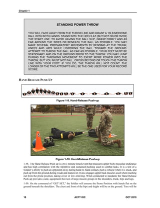 Chapter 1
18 ACFT IOC OCT 2019
STANDING POWER THROW
YOU WILL FACE AWAY FROM THE THROW LINE AND GRASP A 10LB MEDICINE
BALL WITH BOTH HANDS. STAND WITH THE HEELS AT (BUT NOT ON OR OVER)
THE START LINE. TO AVOID HAVING THE BALL SLIP, GRASP FIRMLY AND AS
FAR AROUND THE SIDES OR BENEATH THE BALL AS POSSIBLE. YOU MAY
MAKE SEVERAL PREPARATORY MOVEMENTS BY BENDING AT THE TRUNK,
KNEES AND HIPS WHILE LOWERING THE BALL TOWARD THE GROUND.
ATTEMPT TO THROW THE BALL AS FAR AS POSSIBLE. YOUR FEET MUST BE
STATIONARY AND ON THE GROUND PRIOR TO THE THROW. YOU MAY JUMP
DURING THE THROWING MOVEMENT TO EXERT MORE POWER INTO THE
THROW, BUT YOU MUST NOT FALL, CROSS BEYOND OR TOUCH THE THROW
LINE WITH YOUR FOOT. IF YOU DO, THE THROW WILL NOT COUNT. THE
LONGER OF THE TWO ATTEMPTS WILL BE THE ONE USED FOR YOUR RECORD
SCORE.
HAND-RELEASE PUSH-UP
Figure 1-9. Hand-Release Push-up
Figure 1-10. Hand-Release Push-up
1-58. The Hand-Release Push-up is a two-minute timed event that measures upper body muscular endurance
and has high correlation with the repetitive and sustained pushing used in combat tasks. It is a test of a
Soldier’s ability to push an opponent away during hand-to-hand contact, push a vehicle when it is stuck, and
push up from the ground during evade and maneuver. It also engages upper back muscles used when reaching
out from the prone position, taking cover or low crawling. When conducted to standard, the Hand-Release
Push-up provides a safe, equipment-free test of large muscle groups in the shoulders, trunk, hips and legs.
1-59. On the command of “GET SET,” the Soldier will assume the Prone Position with hands flat on the
ground beneath the shoulders. The chest and front of the hips and thighs will be on the ground. Toes will be
 
