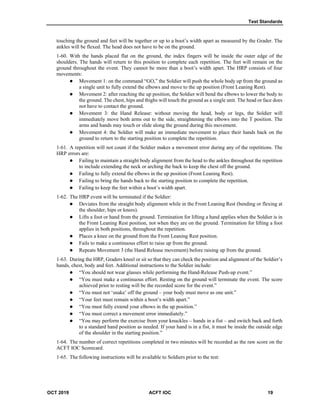 Test Standards
OCT 2019 ACFT IOC 19
touching the ground and feet will be together or up to a boot’s width apart as measured by the Grader. The
ankles will be flexed. The head does not have to be on the ground.
1-60. With the hands placed flat on the ground, the index fingers will be inside the outer edge of the
shoulders. The hands will return to this position to complete each repetition. The feet will remain on the
ground throughout the event. They cannot be more than a boot’s width apart. The HRP consists of four
movements:
 Movement 1: on the command “GO,” the Soldier will push the whole body up from the ground as
a single unit to fully extend the elbows and move to the up position (Front Leaning Rest).
 Movement 2: after reaching the up position, the Soldier will bend the elbows to lower the body to
the ground. The chest, hips and thighs will touch the ground as a single unit. The head or face does
not have to contact the ground.
 Movement 3: the Hand Release: without moving the head, body or legs, the Soldier will
immediately move both arms out to the side, straightening the elbows into the T position. The
arms and hands may touch or slide along the ground during this movement.
 Movement 4: the Soldier will make an immediate movement to place their hands back on the
ground to return to the starting position to complete the repetition.
1-61. A repetition will not count if the Soldier makes a movement error during any of the repetitions. The
HRP errors are:
 Failing to maintain a straight body alignment from the head to the ankles throughout the repetition
to include extending the neck or arching the back to keep the chest off the ground.
 Failing to fully extend the elbows in the up position (Front Leaning Rest).
 Failing to bring the hands back to the starting position to complete the repetition.
 Failing to keep the feet within a boot’s width apart.
1-62. The HRP event will be terminated if the Soldier:
 Deviates from the straight body alignment while in the Front Leaning Rest (bending or flexing at
the shoulder, hips or knees).
 Lifts a foot or hand from the ground. Termination for lifting a hand applies when the Soldier is in
the Front Leaning Rest position, not when they are on the ground. Termination for lifting a foot
applies in both positions, throughout the repetition.
 Places a knee on the ground from the Front Leaning Rest position.
 Fails to make a continuous effort to raise up from the ground.
 Repeats Movement 3 (the Hand Release movement) before raising up from the ground.
1-63. During the HRP, Graders kneel or sit so that they can check the position and alignment of the Soldier’s
hands, chest, body and feet. Additional instructions to the Soldier include:
 “You should not wear glasses while performing the Hand-Release Push-up event.”
 “You must make a continuous effort. Resting on the ground will terminate the event. The score
achieved prior to resting will be the recorded score for the event.”
 “You must not ‘snake’ off the ground – your body must move as one unit.”
 “Your feet must remain within a boot’s width apart.”
 “You must fully extend your elbows in the up position.”
 “You must correct a movement error immediately.”
 “You may perform the exercise from your knuckles – hands in a fist – and switch back and forth
to a standard hand position as needed. If your hand is in a fist, it must be inside the outside edge
of the shoulder in the starting position.”
1-64. The number of correct repetitions completed in two minutes will be recorded as the raw score on the
ACFT IOC Scorecard.
1-65. The following instructions will be available to Soldiers prior to the test:
 
