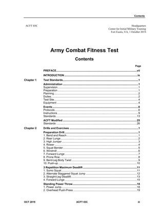Contents
OCT 2019 ACFT IOC iii
ACFT IOC Headquarters
Center for Initial Military Training
Fort Eustis, VA, 1 October 2019
Army Combat Fitness Test
Contents
Page
PREFACE.............................................................................................................vii
INTRODUCTION...................................................................................................ix
Chapter 1 Test Standards......................................................................................................1
Administration ......................................................................................................1
Supervision.............................................................................................................1
Preparation .............................................................................................................1
Planning..................................................................................................................2
Duties......................................................................................................................2
Test Site..................................................................................................................4
Equipment ..............................................................................................................4
Events....................................................................................................................6
Protocols.................................................................................................................6
Instructions .............................................................................................................9
Standards .............................................................................................................13
ACFT Modified ....................................................................................................25
Standards .............................................................................................................26
Chapter 2 Drills and Exercises .............................................................................................1
Preparation Drill....................................................................................................1
1. Bend and Reach.................................................................................................1
2. Rear Lunge.........................................................................................................2
3. High Jumper .......................................................................................................3
4. Rower .................................................................................................................4
5. Squat Bender......................................................................................................5
6. Windmill ..............................................................................................................6
7. Forward Lunge ...................................................................................................7
8. Prone Row..........................................................................................................8
9. Bent-Leg Body Twist ..........................................................................................9
10. Push-up ..........................................................................................................10
3 Repetition Maximum Deadlift .........................................................................11
1. Sumo Squat......................................................................................................11
2. Alternate Staggered Squat Jump .....................................................................12
3. Straight-Leg Deadlift.........................................................................................13
4. Forward Lunge .................................................................................................15
Standing Power Throw.......................................................................................18
1. Power Jump......................................................................................................18
2. Overhead Push-Press ......................................................................................19
 