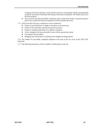 Test Standards
OCT 2019 ACFT IOC 23
swinging of the trunk and legs to assist with the exercise is not permitted. Small, inconsequential
or passive movement of the body and twisting of the trunk is permitted. The Soldier may rest in
the down position.
 The event will end when the Soldier voluntarily stops or drops from the bar. Using the ground or
post to rest or push from between repetitions will also terminate the event.
1-71. LTK errors that will cause a repetition to not be counted are:
 Failure to touch both knees or thighs to the elbows at the same time.
 Failure to flex both elbows during the upward movement.
 Failure to straighten both elbows to complete a repetition.
 Active swinging of the legs and trunk to assist with the upward movement.
 Crossing the feet and ankles.
 Dropping from the bar prior to returning to the straight-arm hang position.
1-72. The number of successfully completed repetitions will count as the raw score on the ACFT IOC
Scorecard.
1-73. The following instructions will be available to Soldiers prior to the test:
 