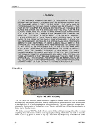 Chapter 1
24 ACFT IOC OCT 2019
LEG TUCK
YOU WILL ASSUME A STRAIGHT-ARM HANG ON THE BAR WITH FEET OFF THE
GROUND AND UNCROSSED. YOU MUST USE THE ALTERNATING GRIP, WITH
THE DOMINANT HAND CLOSEST TO THE HEAD. YOUR BODY WILL BE
PERPENDICULAR TO THE BAR. YOUR ELBOWS WILL BE STRAIGHT. YOUR
FEET CANNOT CONTACT THE GROUND OR THE PULL-UP / CLIMBING BAR
DURING THE EVENT. ON THE COMMAND “GO” YOU WILL FLEX AT THE
ELBOWS, KNEES, HIPS AND WAIST TO RAISE YOUR KNEES. YOUR ELBOWS
MUST FLEX. THEY CANNOT REMAIN FULLY EXTENDED OR STRAIGHT. THE
RIGHT AND LEFT KNEES OR THIGHS MUST TOUCH THE RIGHT AND LEFT
ELBOWS RESPECTIVELY. YOUR GRADER MUST OBSERVE BOTH OF THE
KNEES OR THE FRONT OF THE THIGHS CONTACTING BOTH ELBOWS. YOU
WILL RETURN UNDER CONTROL TO THE STRAIGHT-ARM HANG POSITION TO
COMPLETE EACH REPETITION. IF YOUR ELBOWS REMAIN BENT IN THE
STRAIGHT-ARM HANG POSITION, THAT REPETITION WILL NOT COUNT. YOU
DO NOT HAVE TO BE COMPLETELY STILL IN THE STRAIGHT-ARM HANG
POSITION, BUT DELIBERATE, ACTIVE SWINGING OF THE TRUNK AND LEGS TO
ASSIST WITH THE UPWARD MOVEMENT IS NOT PERMITTED. SMALL,
INCONSEQUENTIAL OR PASSIVE MOVEMENT OF THE BODY AND TWISTING OF
THE TRUNK IS PERMITTED. YOUR GRADER MAY ASSIST WITH CONTROLLING
THESE MOVEMENTS IF THEY BECOME EXCESSIVE. YOU MAY REST IN THE
STRAIGHT-ARM HANG POSITION. THE EVENT WILL BE TERMINATED WHEN
YOU VOLUNTARILY STOP BY DROPPING FROM THE BAR OR IF YOU USE THE
GROUND TO REST OR PUSH UP FROM TO COMPLETE A REPETITION.
2-MILE RUN
Figure 1-13. 2-Mile Run (2MR)
1-74. The 2-Mile Run is a test of aerobic endurance. It applies to common Soldier tasks such as dismounted
movement, ruck marching and infiltration. It can be completed on an indoor or outdoor track, or other course
as described above. It is not be conducted on unimproved terrain. The event commences no more than 5
minutes after the completion of the Leg Tuck event. The start and finish line will be at the same location as
the test site for the other events.
1-75. On the command “GO,” the clock will start and the Soldier will begin running at his or her own pace,
completing the 2-mile distance without receiving any physical help. The Soldier may walk or pause but
cannot be picked up, pulled or pushed in any way. The Soldier may be paced by another Soldier. Verbal
 