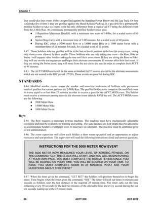 Chapter 1
26 ACFT IOC OCT 2019
they could take four events if they are profiled against the Standing Power Throw and the Leg Tuck. Or they
could take five events if they are profiled against the Hand-Release Push-up. It is possible for a permanently
profiled Soldier to take six events with the only difference from a regular ACFT being the different event
from the 2-Mile Run. At a minimum, permanently profiled Soldiers must pass:
 3 Repetition Maximum Deadlift, with a minimum raw score of 140lbs, for a scaled score of 60
points.
 Sprint-Drag-Carry with a minimum time of 3:00 minutes, for a scaled score of 60 points.
 During IOC, either a 5000 meter Row or a 15000 meter Bike or a 1000 meter Swim with a
minimum time of 25 minutes for each, for a scaled score of 60 points.
1-82. Those Soldiers who are profiled will be in the last or fourth position in the lane for every event, taking
only those events allowed by their profile. Those Soldiers who are only taking one event – the Row, Bike or
Swim - will support other Soldiers taking the test until their event starts. If they are taking the Row or Bike,
they will use on-site test equipment and begin their alternate assessments 10 minutes after their last event. If
they are taking the Swim event, they will move from the test site to the pool in order to complete their ACFT
in 90 minutes.
1-83. The ACFT MOD scores will be the same as standard ACFT scores, except for the alternate assessments
which are not scored in the IOC period (FY20). Those events are pass/fail during IOC.
STANDARDS
1-84. Modified aerobic events assess the aerobic and muscular endurance of Soldiers with permanent
medical profiles that cannot perform the 2-Mile Run. The profiled Soldier must complete the modified event
in a time equal to or less than 25 minutes in order to receive a pass for the ACFT MOD event. The Soldier
must receive a minimum passing score in the alternate event taken to PASS the test. The ACFT MOD events
are the following:
 5000 Meter Row
 15000 Meter Bike
 1000 Meter Swim
ROW
1-85. The Row requires a stationary rowing machine. The machine must have mechanically adjustable
resistance and must be available for training and testing. The seat, handles and foot straps must be adjustable
to accommodate Soldiers of different sizes. It must have an odometer. The machine must be calibrated prior
to test administration.
1-86. The event supervisor will allow each Soldier a short warm-up period and an opportunity to adjust
resistance and seat position. The supervisor will read the following instructions aloud and answer questions.
INSTRUCTIONS FOR THE 5000 METER ROW EVENT
THE 5000 METER ROW MEASURES YOUR LEVEL OF AEROBIC FITNESS. ON
THE COMMAND, ‘GO,’ THE CLOCK WILL START, AND YOU WILL BEGIN ROWING
AT YOUR OWN PACE. YOU MUST COMPLETE THE 5000 METER DISTANCE. YOU
WILL BE SCORED ON YOUR TIME. YOU WILL BE SCORED ON YOUR TIME. TO
PASS, YOU MUST COMPLETE 5000M IN 25 MINUTES. WHAT ARE YOUR
QUESTIONS ABOUT THIS EVENT?
1-87. When the timer gives the command, “GET SET” the Soldiers will position themselves to begin the
event. Time begins when the timer gives the command, “GO.” The timer will call out times in minutes and
seconds as Soldiers near the test distance or the required 25 minute time. The timer calls out the time
remaining every 30 seconds for the last two minutes of the allowable time and every second during the last
ten seconds leading up to the 25 minute mark.
 