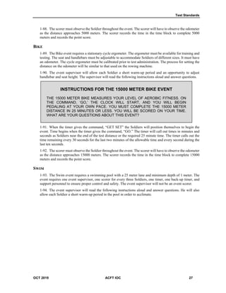 Test Standards
OCT 2019 ACFT IOC 27
1-88. The scorer must observe the Soldier throughout the event. The scorer will have to observe the odometer
as the distance approaches 5000 meters. The scorer records the time in the time block to complete 5000
meters and records the point score.
BIKE
1-89. The Bike event requires a stationary cycle ergometer. The ergometer must be available for training and
testing. The seat and handlebars must be adjustable to accommodate Soldiers of different sizes. It must have
an odometer. The cycle ergometer must be calibrated prior to test administration. The process for setting the
distance on the odometer will be similar to that used on the rowing machine.
1-90. The event supervisor will allow each Soldier a short warm-up period and an opportunity to adjust
handlebar and seat height. The supervisor will read the following instructions aloud and answer questions.
INSTRUCTIONS FOR THE 15000 METER BIKE EVENT
THE 15000 METER BIKE MEASURES YOUR LEVEL OF AEROBIC FITNESS. ON
THE COMMAND, ‘GO,’ THE CLOCK WILL START, AND YOU WILL BEGIN
PEDALING AT YOUR OWN PACE. YOU MUST COMPLETE THE 15000 METER
DISTANCE IN 25 MINUTES OR LESS. YOU WILL BE SCORED ON YOUR TIME.
WHAT ARE YOUR QUESTIONS ABOUT THIS EVENT?
1-91. When the timer gives the command, “GET SET” the Soldiers will position themselves to begin the
event. Time begins when the timer gives the command, “GO.” The timer will call out times in minutes and
seconds as Soldiers near the end of the test distance or the required 25 minute time. The timer calls out the
time remaining every 30 seconds for the last two minutes of the allowable time and every second during the
last ten seconds.
1-92. The scorer must observe the Soldier throughout the event. The scorer will have to observe the odometer
as the distance approaches 15000 meters. The scorer records the time in the time block to complete 15000
meters and records the point score.
SWIM
1-93. The Swim event requires a swimming pool with a 25 meter lane and minimum depth of 1 meter. The
event requires one event supervisor, one scorer for every three Soldiers, one timer, one back-up timer, and
support personnel to ensure proper control and safety. The event supervisor will not be an event scorer.
1-94. The event supervisor will read the following instructions aloud and answer questions. He will also
allow each Soldier a short warm-up period in the pool in order to acclimate.
 