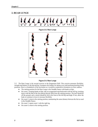 Chapter 2
2 ACFT IOC OCT 2019
2. REAR LUNGE
Figure 2-2. Rear Lunge
Figure 2-3. Rear Lunge
The Rear Lunge is the second exercise in the Preparation Drill. This exercise promotes flexibility,
strength and balance in the hip and leg. It prepares the Soldier for taking cover and assuming kneeling firing
positions. Here is a breakdown of the movement as it would be conducted in formation at a slow cadence.
 The starting position for the Rear Lunge is the Straddle Stance with hands on hips.
 On count 1, keeping hands on hips, take an exaggerated step backwards with the left leg, touching
down with the ball of the foot placed directly back from the starting position. The heel should be
off the ground, and a stretch should be felt in the front of the left hip and thigh. If not, allow the
body to continue to lower to increase flexibility.
 On count 2, return to the starting position, maintaining the same distance between the feet as used
in the Straddle Stance.
 On count 3, repeat count 1 with the right leg.
 On count 4, return to the starting position.
 
