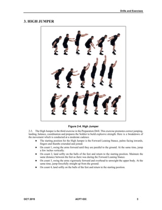 Drills and Exercises
OCT 2019 ACFT IOC 3
3. HIGH JUMPER
Figure 2-4. High Jumper
The High Jumper is the third exercise in the Preparation Drill. This exercise promotes correct jumping,
landing, balance, coordination and prepares the Soldier to build explosive strength. Here is a breakdown of
the movement which is conducted at a moderate cadence.
 The starting position for the High Jumper is the Forward Leaning Stance, palms facing inwards,
fingers and thumbs extended and joined.
 On count 1, swing the arms forward until they are parallel to the ground. At the same time, jump
a few inches vertically.
 On count 2, land softly on the balls of the feet and return to the starting position. Maintain the
same distance between the feet as there was during the Forward Leaning Stance.
 On count 3, swing the arms vigorously forward and overhead to unweight the upper body. At the
same time, jump forcefully straight up from the ground.
 On count 4, land softly on the balls of the feet and return to the starting position.
 