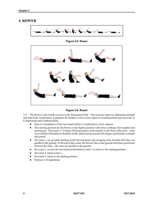 Chapter 2
4 ACFT IOC OCT 2019
4. ROWER
Figure 2-5. Rower
Figure 2-6. Rower
The Rower is the fourth exercise in the Preparation Drill. This exercise improves abdominal strength
and total body coordination. It prepares the Soldier to move from supine to seated positions and exercises in
Conditioning and Climbing Drills.
 Here is a breakdown of the movement which is conducted at a slow cadence.
 The starting position for the Rower is the Supine position with arms overhead, feet together and
pointing up. The head is 1-2 inches off the ground to work muscles in the front of the neck. Arms
are overhead with hands at shoulder width, palms facing inward with fingers and thumbs extended
and joined.
 On count 1, sit up while bending at the hip and knees and swinging arms forward until they are
parallel to the ground. At the end of this count, the feet are flat on the ground with knees positioned
between the arms. The arms are parallel to the ground.
 On count 2, reverse the movement performed in count 1 to return to the starting position.
 On count 3, repeat count 1.
 On count 4, return to the starting position.
 Perform 5-10 repetitions.
 