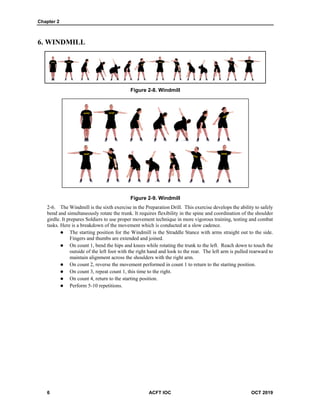 Chapter 2
6 ACFT IOC OCT 2019
6. WINDMILL
Figure 2-8. Windmill
Figure 2-9. Windmill
The Windmill is the sixth exercise in the Preparation Drill. This exercise develops the ability to safely
bend and simultaneously rotate the trunk. It requires flexibility in the spine and coordination of the shoulder
girdle. It prepares Soldiers to use proper movement technique in more vigorous training, testing and combat
tasks. Here is a breakdown of the movement which is conducted at a slow cadence.
 The starting position for the Windmill is the Straddle Stance with arms straight out to the side.
Fingers and thumbs are extended and joined.
 On count 1, bend the hips and knees while rotating the trunk to the left. Reach down to touch the
outside of the left foot with the right hand and look to the rear. The left arm is pulled rearward to
maintain alignment across the shoulders with the right arm.
 On count 2, reverse the movement performed in count 1 to return to the starting position.
 On count 3, repeat count 1, this time to the right.
 On count 4, return to the starting position.
 Perform 5-10 repetitions.
 