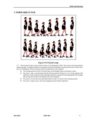 Drills and Exercises
OCT 2019 ACFT IOC 7
7. FORWARD LUNGE
Figure 2-10. Forward Lunge
The Forward Lunge is the seventh exercise in the Preparation Drill. This exercise develops balance
and leg strength. It prepares Soldiers to use proper movement technique to perform lifts such as a litter carry.
Here is a breakdown of the movement which is conducted at a slow cadence.
 The starting position for the Forward Lunge is the Straddle Stance with hands on hips.
 On count 1, take a step forward with the left leg until the left heel is 3 to 6 inches ahead of the
right foot. At the same time, bend at the hips and knees to lunge forward, keeping the back straight.
Do not look down and do not bring the feet closer together.
 On count 2, reverse the movement performed in count 1 to return to the starting position.
 On count 3, repeat count 1, this time stepping forward with the right foot.
 
