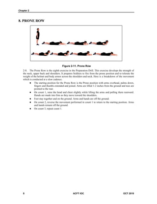 Chapter 2
8 ACFT IOC OCT 2019
8. PRONE ROW
Figure 2-11. Prone Row
The Prone Row is the eighth exercise in the Preparation Drill. This exercise develops the strength of
the neck, upper back and shoulders. It prepares Soldiers to fire from the prone position and to tolerate the
weight of the helmet and body armor across the shoulders and neck. Here is a breakdown of the movement
which is conducted at a slow cadence.
 The starting position for the Prone Row is the Prone position with arms overhead, palms down,
fingers and thumbs extended and joined. Arms are lifted 1-2 inches from the ground and toes are
pointed to the rear.
 On count 1, raise the head and chest slightly while lifting the arms and pulling them rearward.
Hands are made into fists as they move toward the shoulders.
 Feet stay together and on the ground. Arms and hands are off the ground.
 On count 2, reverse the movement performed in count 1 to return to the starting position. Arms
and hands remain off the ground.
 On count 3, repeat count 1.
 