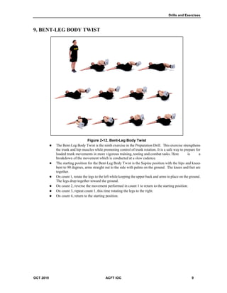Drills and Exercises
OCT 2019 ACFT IOC 9
9. BENT-LEG BODY TWIST
Figure 2-12. Bent-Leg Body Twist
 The Bent-Leg Body Twist is the ninth exercise in the Preparation Drill. This exercise strengthens
the trunk and hip muscles while promoting control of trunk rotation. It is a safe way to prepare for
loaded trunk movements in more vigorous training, testing and combat tasks. Here is a
breakdown of the movement which is conducted at a slow cadence.
 The starting position for the Bent-Leg Body Twist is the Supine position with the hips and knees
bent to 90 degrees, arms straight out to the side with palms on the ground. The knees and feet are
together.
 On count 1, rotate the legs to the left while keeping the upper back and arms in place on the ground.
The legs drop together toward the ground.
 On count 2, reverse the movement performed in count 1 to return to the starting position.
 On count 3, repeat count 1, this time rotating the legs to the right.
 On count 4, return to the starting position.
 