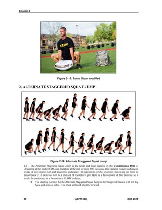 Chapter 2
12 ACFT IOC OCT 2019
Figure 2-15. Sumo Squat modified
2. ALTERNATE STAGGERED SQUAT JUMP
Figure 2-16. Alternate Staggered Squat Jump
The Alternate Staggered Squat Jump is the tenth and final exercise in the Conditioning Drill 3.
Occurring at the end of CD3, and therefore at the end of most PRT sessions, this exercise requires advanced
levels of movement skill and anaerobic endurance. 10 repetitions of this exercise, following on from its
predecessor CD3 exercises will be a true test of a Soldier’s grit. Here is a breakdown of the exercise as it
would be conducted in a formation at SLOW cadence.
 The starting position for the Alternate Staggered Squat Jump is the Staggered Stance with left leg
back and arms at sides. The trunk is flexed slightly forward.
 