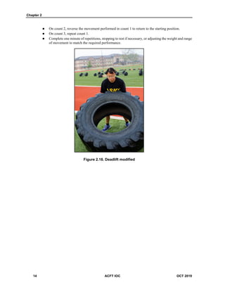 Chapter 2
14 ACFT IOC OCT 2019
 On count 2, reverse the movement performed in count 1 to return to the starting position.
 On count 3, repeat count 1.
 Complete one minute of repetitions, stopping to rest if necessary, or adjusting the weight and range
of movement to match the required performance.
Figure 2.18. Deadlift modified
 