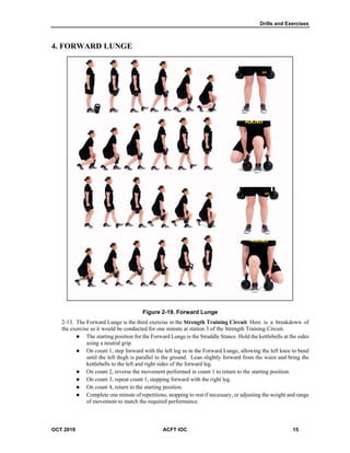 Drills and Exercises
OCT 2019 ACFT IOC 15
4. FORWARD LUNGE
Figure 2-19. Forward Lunge
The Forward Lunge is the third exercise in the Strength Training Circuit. Here is a breakdown of
the exercise as it would be conducted for one minute at station 3 of the Strength Training Circuit.
 The starting position for the Forward Lunge is the Straddle Stance. Hold the kettlebells at the sides
using a neutral grip.
 On count 1, step forward with the left leg as in the Forward Lunge, allowing the left knee to bend
until the left thigh is parallel to the ground. Lean slightly forward from the waist and bring the
kettlebells to the left and right sides of the forward leg.
 On count 2, reverse the movement performed in count 1 to return to the starting position.
 On count 3, repeat count 1, stepping forward with the right leg.
 On count 4, return to the starting position.
 Complete one minute of repetitions, stopping to rest if necessary, or adjusting the weight and range
of movement to match the required performance.
 