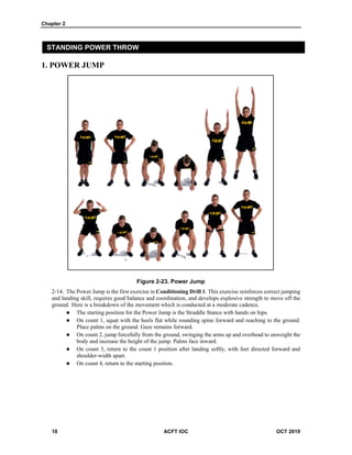 Chapter 2
18 ACFT IOC OCT 2019
STANDING POWER THROW
1. POWER JUMP
Figure 2-23. Power Jump
The Power Jump is the first exercise in Conditioning Drill 1. This exercise reinforces correct jumping
and landing skill, requires good balance and coordination, and develops explosive strength to move off the
ground. Here is a breakdown of the movement which is conducted at a moderate cadence.
 The starting position for the Power Jump is the Straddle Stance with hands on hips.
 On count 1, squat with the heels flat while rounding spine forward and reaching to the ground.
Place palms on the ground. Gaze remains forward.
 On count 2, jump forcefully from the ground, swinging the arms up and overhead to unweight the
body and increase the height of the jump. Palms face inward.
 On count 3, return to the count 1 position after landing softly, with feet directed forward and
shoulder-width apart.
 On count 4, return to the starting position.
 