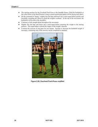 Chapter 2
20 ACFT IOC OCT 2019
 The starting position for the Overhead Push Press is the Straddle Stance. Hold the kettlebells at
the collar bones in the Rack Position, using a closed neutral grip (palms will be facing each other).
 On the command of “begin,” slightly flex the hips and knees into a mini-squat before quickly and
forcefully extending the elbows to push the weights overhead. At the top of the movement, the
kettlebells will be above the shoulders.
 Continue to look straight ahead throughout the movement.
 Slightly flex the hips and knees into a mini-squat before returning the weight to the starting
position. This squat helps to absorb the impact of the weight’s descent.
 Continue the exercise at own pace for one minute. Increase or decrease the kettlebell weight if
necessary, continuing only if the exercise can be completed to standard.
Figure 2-26. Overhead Push-Press modified
 