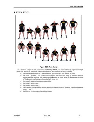 Drills and Exercises
OCT 2019 ACFT IOC 21
3. TUCK JUMP
Figure 2-27. Tuck Jump
The Tuck Jump is the fifth exercise in Conditioning Drill 3. This exercise develops explosive strength
in the legs. Here is the exercise as it would be conducted in a formation at SLOW cadence.
 The starting position for the Tuck Jump is the Straddle Stance with arms at the sides.
 On count 1, perform a half squat while driving the arms rearward. Jump up from this position
pulling both feet under the hips and tucking the knees to the chest. Wrap the arms around the front
of the knees before landing softly on the balls of the feet.
 On count 2, stand up into the starting position
 On count 3, repeat count 1.
 On count 4, repeat count 2.
 The cadence is slow to allow proper preparation for and recovery from the explosive jumps on
counts 1 and 3.
 Build up to 10 correctly performed repetitions.
 