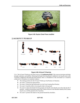 Drills and Exercises
OCT 2019 ACFT IOC 23
Figure 2-29. Supine Chest Press modified
2. 8-COUNT T PUSH-UP
Figure 2-30. 8-Count T-Push-Up
The 8-Count T Push-up is the final exercise in Conditioning Drill 2. This exercise develops total body
strength, endurance and mobility. Releasing the hands from the ground in addition to moving the arms to the
T-position, emphasizes full push and reach motions. Here is a breakdown of the movement as it would be
conducted in a formation at a moderate cadence.
 The starting position for the 8-Count T-Push-up is the Position of Attention.
 On count 1, assume the squat position.
 On count 2, thrust the legs backwards in to the Front Leaning Rest Position.
 On count 3, bend the elbows lowering the body to the ground.
 On count 4, release the hands from the ground, moving the arms directly out to the side into the T
position – similar to the position used in the T-Raise exercise in the Shoulder Stability Drill. Hands
may be on or off the ground in the T position.
 On count 5, position the hands on the ground beneath the shoulders.
 