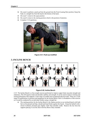 Chapter 2
24 ACFT IOC OCT 2019
 On count 6, perform a push up from the ground into the Front Leaning Rest position. Keep the
body in a straight line from the head to the bottom of the heels.
 On count 7, return to the squat position
 On count 8, return to the starting position which is the position of attention.
 Complete 5-10 repetitions.
Figure 2-31. Push-up modified
3. INCLINE BENCH
Figure 2-32. Incline Bench
The Incline Bench is a free-weight exercise performed to improve upper body muscular strength and
endurance. This lift requires trunk and shoulder stability and strength. It can be used to improve training and
testing performance that supports a wide range of combat and occupational physical tasks. There are a wide
range of modifications in position and equipment for the Incline Bench. Here is a breakdown of the exercise
as it would be conducted by an individual Soldier using a straight bar.
 The starting position for the Incline Bench is the Supine position on an inclined bench with both
feet on the ground and hips, should and head firmly against the bench. Grasp the barbell with a
closed overhand, pronated grip slightly wider than shoulder width. Remove the bar from the
supports placing it over the chest with the elbows fully extended.
 