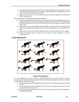 Drills and Exercises
OCT 2019 ACFT IOC 25
 From the starting position, bend both elbows to lower the weight to just above the chest. Press the
weight back to the starting position. Do not jerk or shrug the shoulders, arch the back or allow the
hips to rise off the bench during the movement.
 Repeat this movement for the correct number of repetitions and sets required to meet the goal of
the free weight session.
Spotting Position for the Bench Press and Incline Bench:
 The spotter stands at the head of the bench in the Straddle Stance with feet slightly staggered. The
spotter grasps the bar with a closed alternating grip in between the lifter’s hands. On a signal from
the lifter, the spotter assists the lifter with moving the bar from the supports to guide it over the
lifter’s chest.
 Follow the path of the bar by slightly flexing the knees, hips and trunk while maintaining a flat
back. Keep an alternating grip position close to but not touching the bar as it is lowered to their
chest.
 Reverse this movement until the lifter signals for an assist with returning the bar to the supports.
 If the lifter becomes unstable or begins to fail to control the weight, immediately assist with
completing the lift.
4. QUADRAPLEX
Figure 2-33. Quadraplex
The Quadraplex is the final exercise in Four for the Core. This exercise improves balance,
coordination and strength of core muscles in the posterior chain. Here is a breakdown of the movement which
is performed for a count of 60 seconds.
 The starting position for the Quadraplex is six-point position with the knees on the ground beneath
the hips.
 On the command of “ready, EXERCISE,” raise the left leg and right hand until they are both
straight and parallel to the ground.
 Head stays aligned with the spine. DO not let the low back, shoulder and trunk sag. Stay tall on
the supporting shoulder.
 
