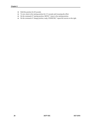 Chapter 2
26 ACFT IOC OCT 2019
 Hold this position for 60 seconds.
 To rest, return to the starting position for 3-5 seconds until resuming the effort.
 On the command of “starting position, MOVE,” return to the starting position.
 On the command of “change position, ready, EXERCISE,” repeat the exercise on the right.
 