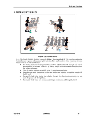 Drills and Exercises
OCT 2019 ACFT IOC 29
3. 300M SHUTTLE RUN
Figure 2-36. Shuttle Sprint
The Shuttle Sprint is the third exercise in Military Movement Drill 1. This exercise prepares the
Soldier for more vigorous endurance and agility activities. Here is a breakdown of the exercise as it would
be conducted by an individual Soldier.
 The starting position is the Staggered Stance, with the right foot forward. The right heel is even
with the toes of the left foot. The head is up looking straight ahead and the knees are slightly bent.
The left arm is forward.
 From the starting position, run quickly to the 25 meter turn-around point.
 Turn clockwise while planting the left foot and bending and squatting to touch the ground with
the left hand.
 Run quickly back to the starting line and plant the right foot, then turn counter-clockwise and
touch the ground with the right hand.
 Run back to the 25-meter turn-around accelerating to maximum speed through the finish.
 