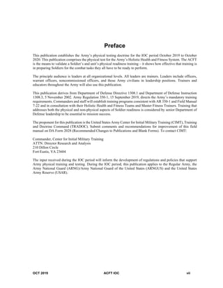 OCT 2019 ACFT IOC vii
Preface
This publication establishes the Army’s physical testing doctrine for the IOC period October 2019 to October
2020. This publication comprises the physical test for the Army’s Holistic Health and Fitness System. The ACFT
is the means to validate a Soldier’s and unit’s physical readiness training – it shows how effective that training is
in preparing Soldiers for the combat tasks they all have to be ready to perform.
The principle audience is leaders at all organizational levels. All leaders are trainers. Leaders include officers,
warrant officers, noncommissioned officers, and those Army civilians in leadership positions. Trainers and
educators throughout the Army will also use this publication.
This publication derives from Department of Defense Directive 1308.1 and Department of Defense Instruction
1308.3, 5 November 2002. Army Regulation 350-1, 15 September 2019, directs the Army’s mandatory training
requirements. Commanders and staff will establish training programs consistent with AR 350-1 and Field Manual
7-22 and in consultation with their Holistic Health and Fitness Teams and Master Fitness Trainers. Training that
addresses both the physical and non-physical aspects of Soldier readiness is considered by senior Department of
Defense leadership to be essential to mission success.
The proponent for this publication is the United States Army Center for Initial Military Training (CIMT), Training
and Doctrine Command (TRADOC). Submit comments and recommendations for improvement of this field
manual on DA Form 2028 (Recommended Changes to Publications and Blank Forms). To contact CIMT:
Commander, Center for Initial Military Training
ATTN: Director Research and Analysis
210 Dillon Circle
Fort Eustis, VA 23604
The input received during the IOC period will inform the development of regulations and policies that support
Army physical training and testing. During the IOC period, this publication applies to the Regular Army, the
Army National Guard (ARNG)/Army National Guard of the United States (ARNGUS) and the United States
Army Reserve (USAR).
 