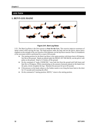 Chapter 2
32 ACFT IOC OCT 2019
LEG TUCK
1. BENT-LEG RAISE
Figure 2-41. Bent Leg Raise
The Bent-Leg Raise is the first exercise in Four for the Core. This exercise improves awareness of
spinal control while moving the legs. The hand position under the back and not the pelvis, places heavy
emphasis on the strength of the core muscles of the abdomen, not the hip flexor muscles. Here is a breakdown
of the movement which is performed for a count of 60 seconds.
 The starting position for the Bent-Leg Raise is the supine position with knees bent to 90 degrees,
feet flat on the ground. Hands are placed under the SMALL OF THE BACK, not the pelvis, with
palms on the ground. Head is 2-4 inches off the ground.
 On the command of “ready, EXERCISE,” raise both feet from the ground until both knees and
hips flex to 90 degrees. While concentrating on the amount of pressure placed on the hands from
the spine, slowly straighten the legs. Maintain this pressure for up to 60 seconds.
 If the pressure on the hands reduces or the Soldier needs to rest, bring the knees back to the chest
for 3-5 seconds until resuming the effort.
 On the command of “starting position, MOVE,” return to the starting position.
 