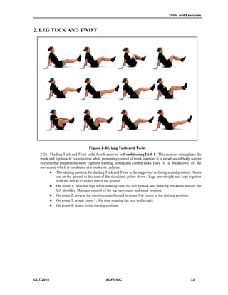 Drills and Exercises
OCT 2019 ACFT IOC 33
2. LEG TUCK AND TWIST
Figure 2-42. Leg Tuck and Twist
The Leg Tuck and Twist is the fourth exercise in Conditioning Drill 1. This exercise strengthens the
trunk and hip muscle coordination while promoting control of trunk rotation. It is an advanced body weight
exercise that prepares for more vigorous training, testing and combat tasks. Here is a breakdown of the
movement which is conducted at a moderate cadence.
 The starting position for the Leg Tuck and Twist is the supported reclining seated position. Hands
are on the ground to the rear of the shoulders, palms down. Legs are straight and kept together
with the feet 8-12 inches above the ground.
 On count 1, raise the legs while rotating onto the left buttock and drawing the knees toward the
left shoulder. Maintain control of the leg movement and trunk position.
 On count 2, reverse the movement performed in count 1 to return to the starting position.
 On count 3, repeat count 1, this time rotating the legs to the right.
 On count 4, return to the starting position.
 