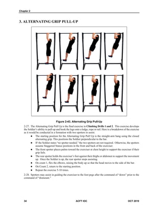 Chapter 2
34 ACFT IOC OCT 2019
3. ALTERNATING GRIP PULL-UP
Figure 2-43. Alternating Grip Pull-Up
The Alternating Grip Pull Up is the final exercise in Climbing Drills 1 and 2. This exercise develops
the Soldier’s ability to pull-up and hook the legs onto a ledge, rope or rail. Here is a breakdown of the exercise
as it would be conducted in a formation with two spotters to assist.
 The starting position for the Alternating Grip Pull Up is the straight-arm hang using the closed
alternating grip. This positions the Soldier perpendicular to the bar.
 IF the Soldier states “no spotter needed,” the two spotters are not required. Otherwise, the spotters
assume Staggered Stance positions in the front and back of the exerciser.
 The front spotter places palms toward the exerciser at chest height to support the exerciser if their
grip fails.
 The rear spotter holds the exerciser’s feet against their thighs or abdomen to support the movement
up. Once the Soldier is up, the rear spotter stops assisting.
 On count 1, flex the elbows, raising the body up so that the head moves to the side of the bar.
 On Count 2, return to the starting position.
 Repeat the exercise 5-10 times.
Spotters may assist in guiding the exerciser to the foot pegs after the command of “down” prior to the
command of “dismount.”
 
