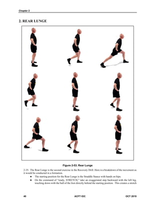 Chapter 2
40 ACFT IOC OCT 2019
2. REAR LUNGE
Figure 2-53. Rear Lunge
The Rear Lunge is the second exercise in the Recovery Drill. Here is a breakdown of the movement as
it would be conducted in a formation.
 The starting position for the Rear Lunge is the Straddle Stance with hands on hips.
 On the command of “ready, STRETCH,” take an exaggerated step backward with the left leg,
touching down with the ball of the foot directly behind the starting position. This creates a stretch
 