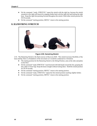 Chapter 2
44 ACFT IOC OCT 2019
 On the command, “ready, STRETCH,” repeat the stretch with the right leg. Increase the stretch
sensation in the right calf muscle by stepping further back with the right foot and locking the right
knee. Keep the right foot pointing forward throughout the stretch. Hold either stretch position for
20-30 seconds.
 On the command “starting position, MOVE,” return to the starting position.
8. HAMSTRING STRETCH
Figure 2-59. Hamstring Stretch
The Hamstring Stretch is the final exercise in Recovery Drill. This stretch increases flexibility of the
knee and hip. Here is a breakdown of the movement as it would be conducted in a formation.
 The starting position for the Hamstring Stretch is the Sitting Position, arms at the sides and palms
on the floor.
 On the command “ready STRETCH,” reach forward with both hands toward the feet, grasping the
feet, ankle or lower legs. Keep the knees straight without locking them. Hold this stretch position
for 20-30 seconds.
 On the command “starting position, MOVE,” return to the starting position.
 On the command “ready, STRETCH,” repeat the first stretch position reaching slightly further.
 On the command “starting position, MOVE,” return to the starting position.
 