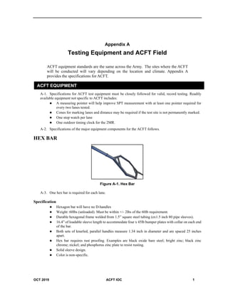 OCT 2019 ACFT IOC 1
Appendix A
Testing Equipment and ACFT Field
ACFT equipment standards are the same across the Army. The sites where the ACFT
will be conducted will vary depending on the location and climate. Appendix A
provides the specifications for ACFT.
ACFT EQUIPMENT
A-1. Specifications for ACFT test equipment must be closely followed for valid, record testing. Readily
available equipment not specific to ACFT includes:
 A measuring pointer will help improve SPT measurement with at least one pointer required for
every two lanes tested.
 Cones for marking lanes and distance may be required if the test site is not permanently marked.
 One stop watch per lane
 One outdoor timing clock for the 2MR.
A-2. Specifications of the major equipment components for the ACFT follows.
HEX BAR
Figure A-1. Hex Bar
A-3. One hex bar is required for each lane.
Specification
 Hexagon bar will have no D-handles
 Weight: 60lbs (unloaded). Must be within +/- 2lbs of the 60lb requirement.
 Durable hexagonal frame welded from 1.5” square steel tubing (ex1.5 inch 80 pipe sleeves).
 16.4” of loadable sleeve length to accommodate four x 45lb bumper plates with collar on each end
of the bar.
 Both sets of knurled, parallel handles measure 1.34 inch in diameter and are spaced 25 inches
apart.
 Hex bar requires rust proofing. Examples are black oxide bare steel; bright zinc; black zinc
chrome; nickel; and phosphorus zinc plate to resist rusting.
 Solid sleeve design.
 Color is non-specific.
 
