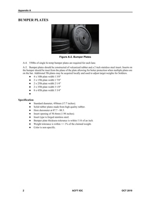 Appendix A
2 ACFT IOC OCT 2019
BUMPER PLATES
Figure A-2. Bumper Plates
A-4. 550lbs of single hi-temp bumper plates are required for each lane.
A-5. Bumper plates should be constructed of vulcanized rubber and a 2 inch stainless steel insert. Inserts on
the bumper should be inset from the plane of the plate allowing for better protection when multiple plates are
on the bar. Additional 5lb plates may be acquired locally and used to adjust target weights for Soldiers.
 4 x 10lb plate width 1 3/8"
 2 x 15lb plate width 1 7/8"
 2 x 25lb plate width 2 1/4"
 2 x 35lb plate width 3 1/8"
 8 x 45lb plate width 3 3/4"

Specification
 Standard diameter, 450mm (17.7 inches).
 Solid rubber plates made from high quality rubber.
 Hore durometer at 87.7 - 88.3.
 Insert opening of 50.4mm (1.98 inches).
 Insert type is forged stainless steel.
 Bumper plate thickness tolerance is within 116 of an inch.
 Weight tolerance is within +/- 1% of the claimed weight.
 Color is non-specific.
 